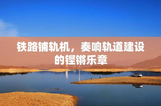 铁路铺轨机，奏响轨道建设的铿锵乐章