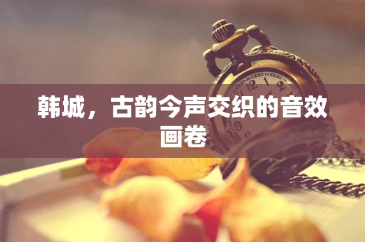 韩城，古韵今声交织的音效画卷