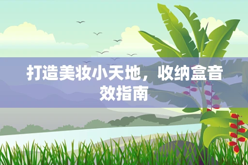 打造美妆小天地，收纳盒音效指南