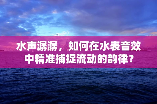 水声潺潺，如何在水表音效中精准捕捉流动的韵律？