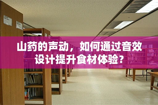 山药的声动，如何通过音效设计提升食材体验？