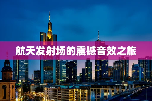 航天发射场的震撼音效之旅