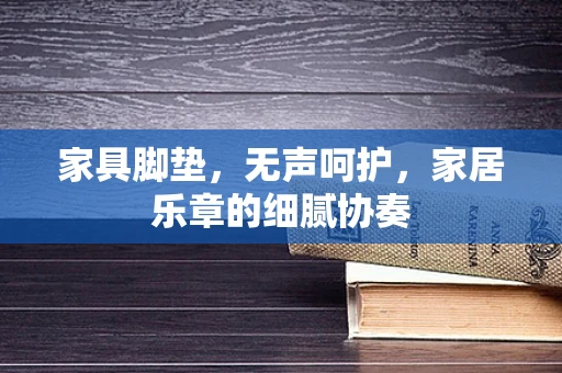 家具脚垫，无声呵护，家居乐章的细腻协奏