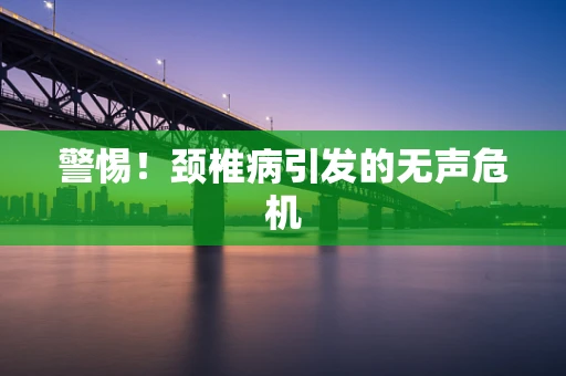 警惕！颈椎病引发的无声危机