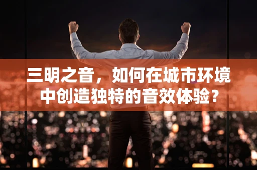 三明之音，如何在城市环境中创造独特的音效体验？