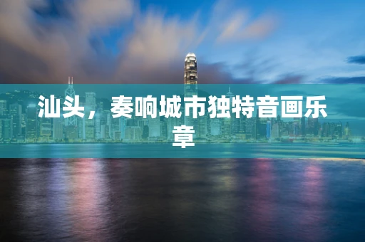 汕头，奏响城市独特音画乐章