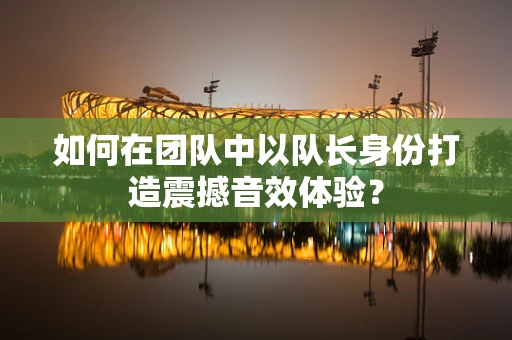 如何在团队中以队长身份打造震撼音效体验？