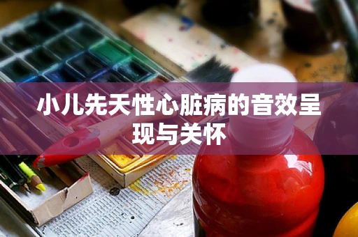 小儿先天性心脏病的音效呈现与关怀