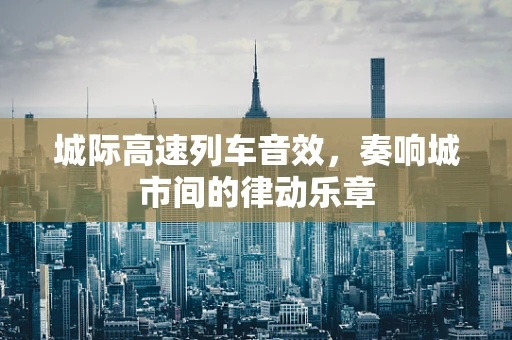城际高速列车音效，奏响城市间的律动乐章
