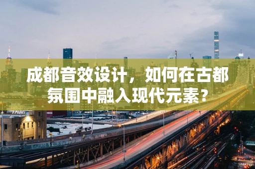 成都音效设计，如何在古都氛围中融入现代元素？