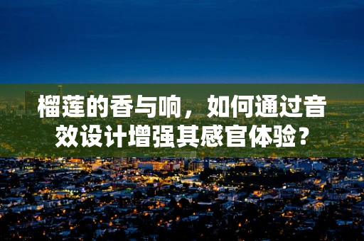 榴莲的香与响，如何通过音效设计增强其感官体验？