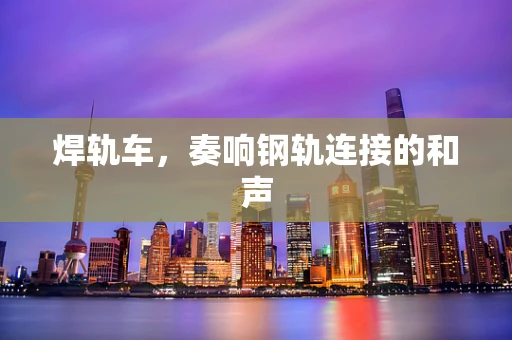 焊轨车，奏响钢轨连接的和声
