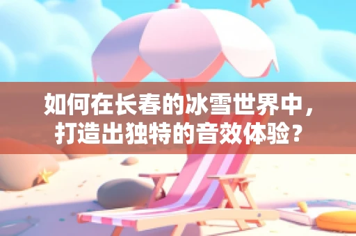 如何在长春的冰雪世界中，打造出独特的音效体验？