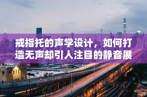 戒指托的声学设计，如何打造无声却引人注目的静音展示？