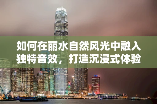 如何在丽水自然风光中融入独特音效，打造沉浸式体验？
