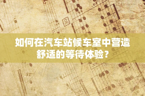 如何在汽车站候车室中营造舒适的等待体验？