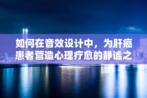 如何在音效设计中，为肝癌患者营造心理疗愈的静谧之音？