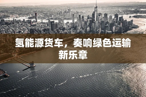 氢能源货车，奏响绿色运输新乐章