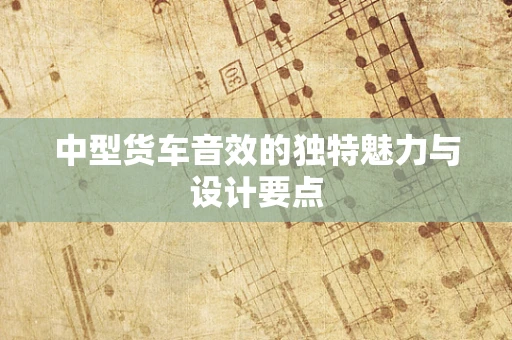 中型货车音效的独特魅力与设计要点