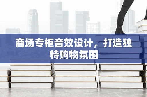 商场专柜音效设计，打造独特购物氛围