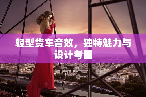轻型货车音效，独特魅力与设计考量
