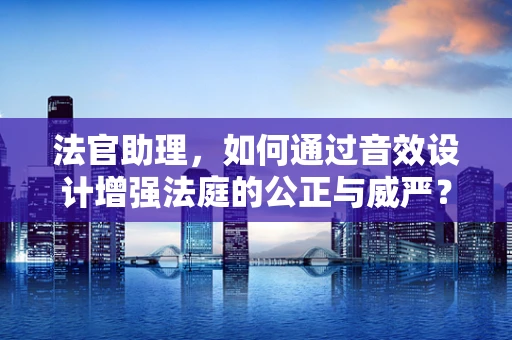 法官助理，如何通过音效设计增强法庭的公正与威严？