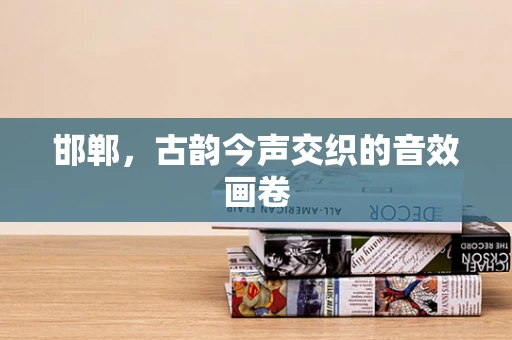 邯郸，古韵今声交织的音效画卷