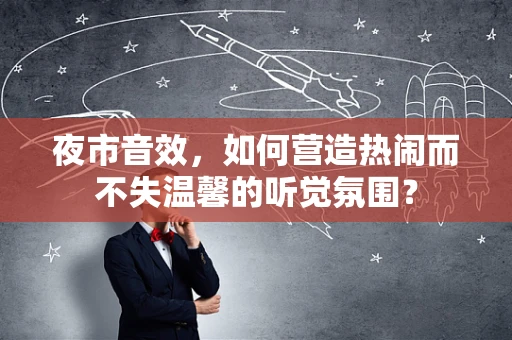 夜市音效，如何营造热闹而不失温馨的听觉氛围？