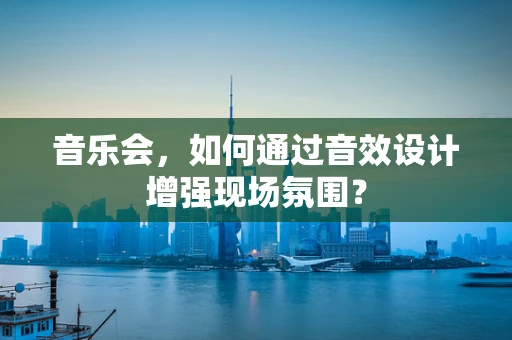 音乐会，如何通过音效设计增强现场氛围？