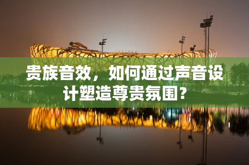 贵族音效，如何通过声音设计塑造尊贵氛围？