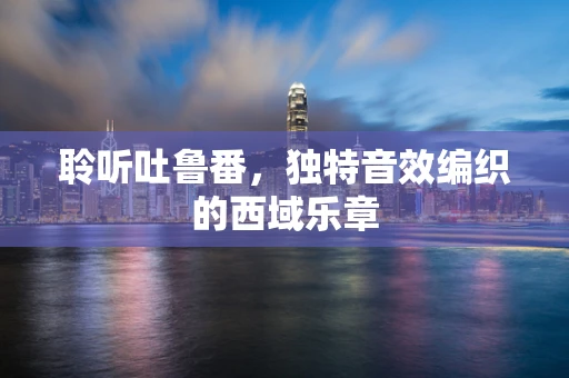 聆听吐鲁番，独特音效编织的西域乐章