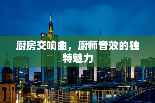 厨房交响曲，厨师音效的独特魅力