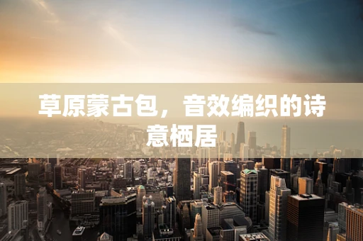 草原蒙古包，音效编织的诗意栖居