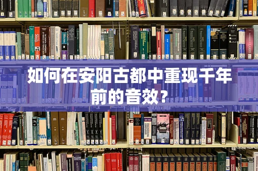 如何在安阳古都中重现千年前的音效？