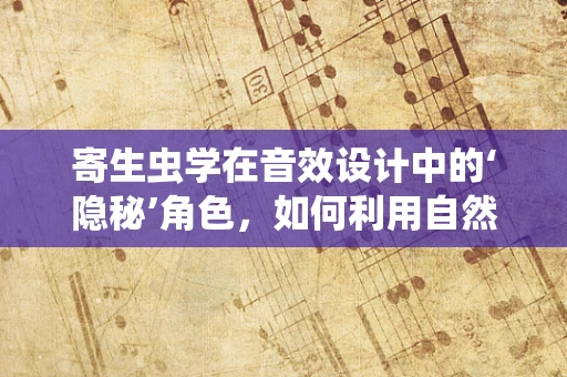 寄生虫学在音效设计中的‘隐秘’角色，如何利用自然界的‘寄生虫’现象提升听觉体验？