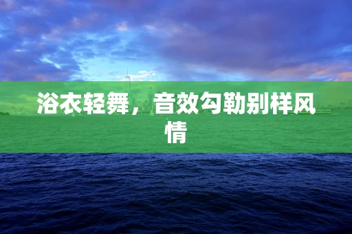浴衣轻舞，音效勾勒别样风情