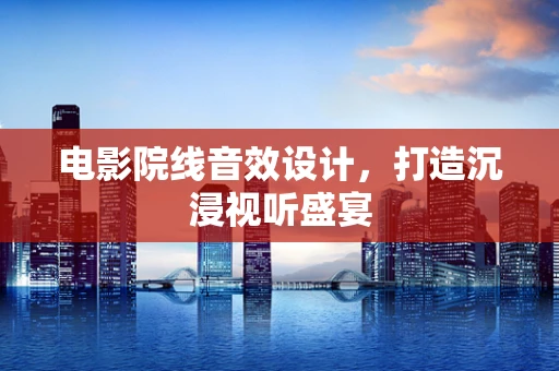 电影院线音效设计，打造沉浸视听盛宴