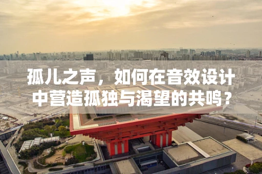 孤儿之声，如何在音效设计中营造孤独与渴望的共鸣？
