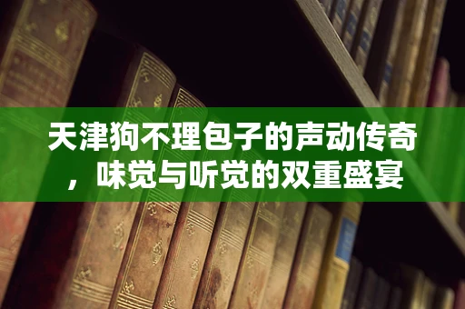 天津狗不理包子的声动传奇，味觉与听觉的双重盛宴