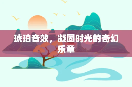 琥珀音效，凝固时光的奇幻乐章