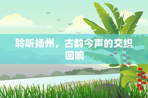 聆听扬州，古韵今声的交织回响