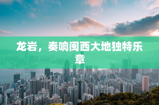 龙岩，奏响闽西大地独特乐章