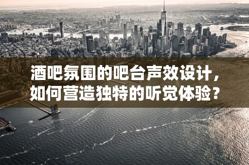 酒吧氛围的吧台声效设计，如何营造独特的听觉体验？