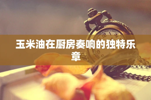 玉米油在厨房奏响的独特乐章