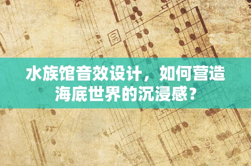 水族馆音效设计，如何营造海底世界的沉浸感？