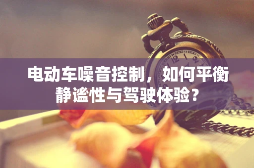 电动车噪音控制，如何平衡静谧性与驾驶体验？