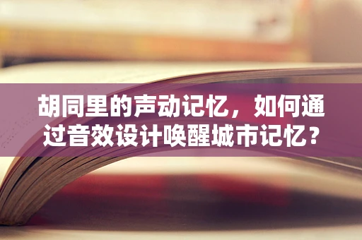 胡同里的声动记忆，如何通过音效设计唤醒城市记忆？