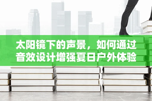 太阳镜下的声景，如何通过音效设计增强夏日户外体验？