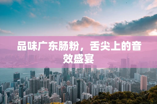 品味广东肠粉，舌尖上的音效盛宴