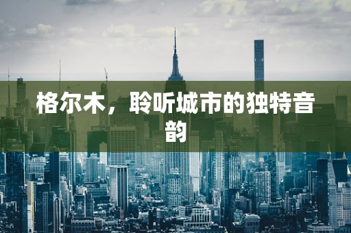 格尔木，聆听城市的独特音韵